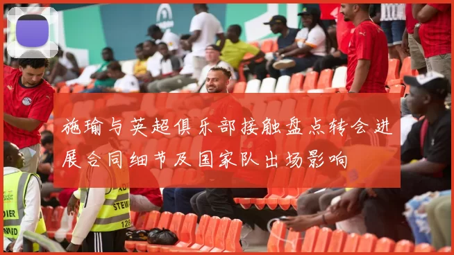 施瑜与英超俱乐部接触盘点转会进展合同细节及国家队出场影响