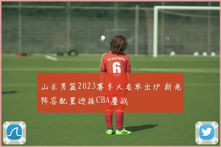 山东男篮2023赛季大名单出炉 新老阵容配置迎接CBA鏖战