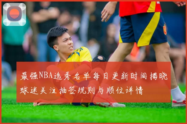 最强NBA选秀名单每日更新时间揭晓球迷关注抽签规则与顺位详情
