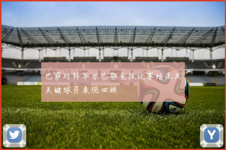 巴萨对阵毕尔巴鄂竞技比赛结果及关键球员表现回顾