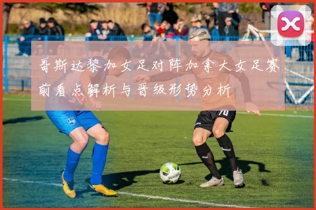 哥斯达黎加女足对阵加拿大女足赛前看点解析与晋级形势分析