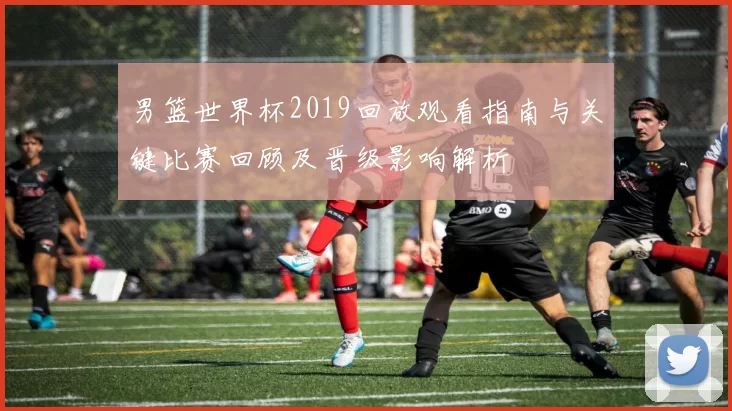 男篮世界杯2019回放观看指南与关键比赛回顾及晋级影响解析