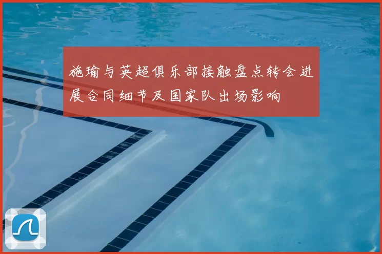 施瑜与英超俱乐部接触盘点转会进展合同细节及国家队出场影响