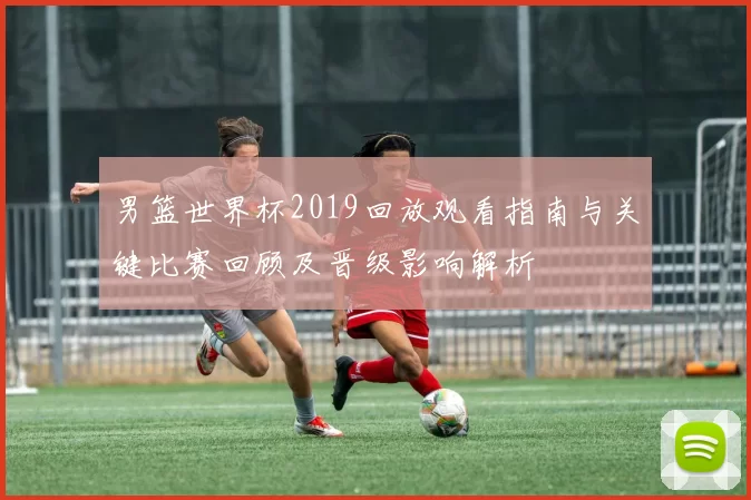 男篮世界杯2019回放观看指南与关键比赛回顾及晋级影响解析