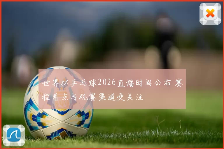 世界杯乒乓球2026直播时间公布 赛程看点与观赛渠道受关注