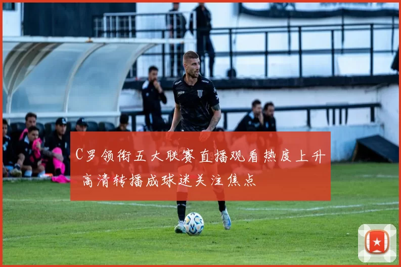 C罗领衔五大联赛直播观看热度上升 高清转播成球迷关注焦点