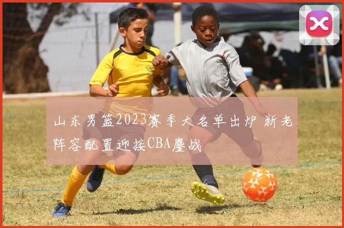山东男篮2023赛季大名单出炉 新老阵容配置迎接CBA鏖战