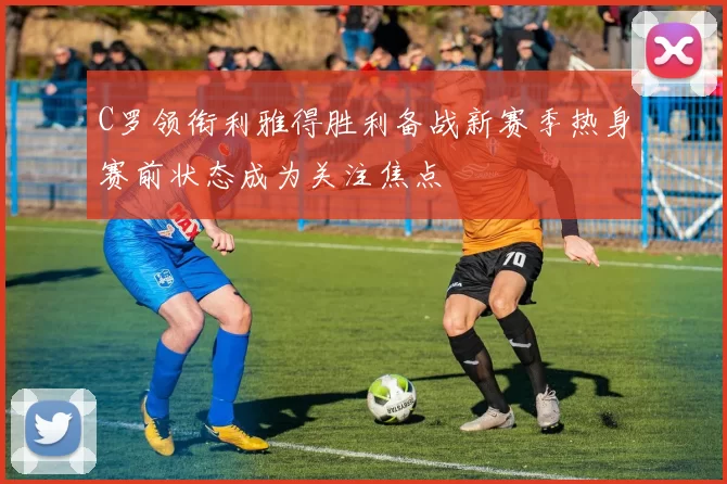 C罗领衔利雅得胜利备战新赛季热身赛前状态成为关注焦点