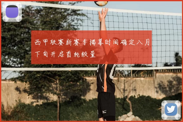 西甲联赛新赛季揭幕时间确定八月下旬开启首轮较量