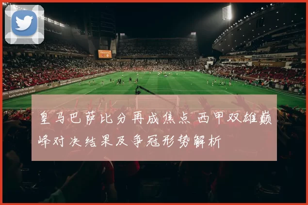 皇马巴萨比分再成焦点 西甲双雄巅峰对决结果及争冠形势解析