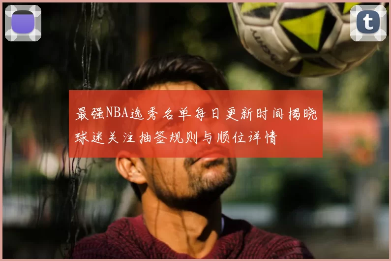 最强NBA选秀名单每日更新时间揭晓球迷关注抽签规则与顺位详情