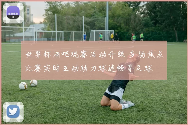 世界杯酒吧观赛活动升级 多场焦点比赛实时互动助力球迷畅享足球