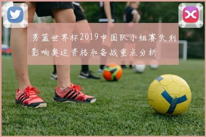 男篮世界杯2019中国队小组赛失利影响奥运资格和备战重点分析