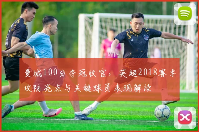 曼城100分夺冠收官,英超2018赛季攻防亮点与关键球员表现解读