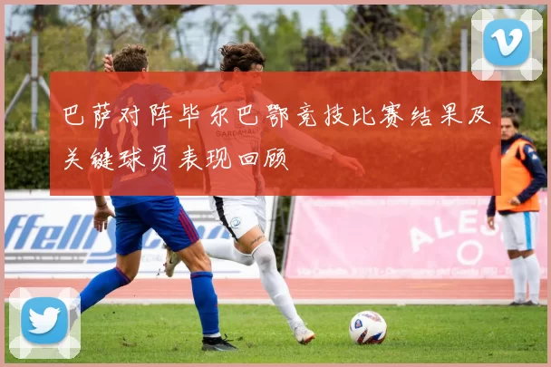 巴萨对阵毕尔巴鄂竞技比赛结果及关键球员表现回顾