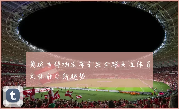 奥运吉祥物发布引发全球关注体育文化融合新趋势