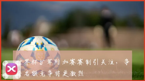世界杯扩军附加赛赛制引关注，争夺名额竞争将更激烈
