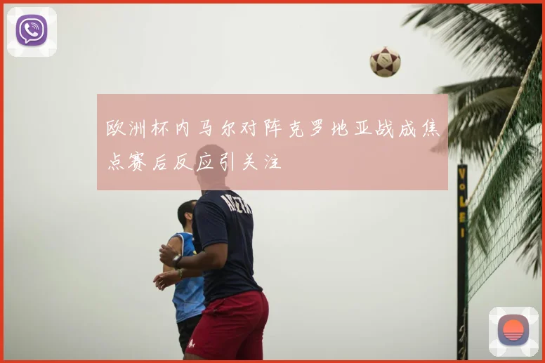 欧洲杯内马尔对阵克罗地亚战成焦点赛后反应引关注