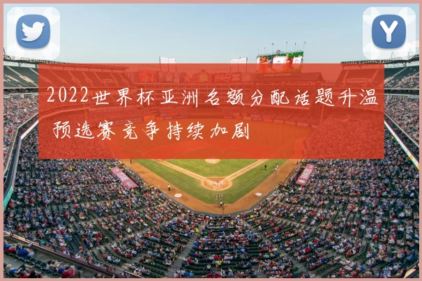 2022世界杯亚洲名额分配话题升温 预选赛竞争持续加剧