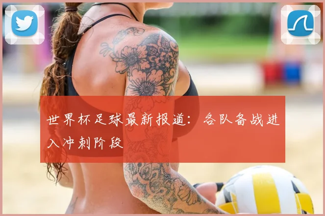 世界杯足球最新报道：各队备战进入冲刺阶段