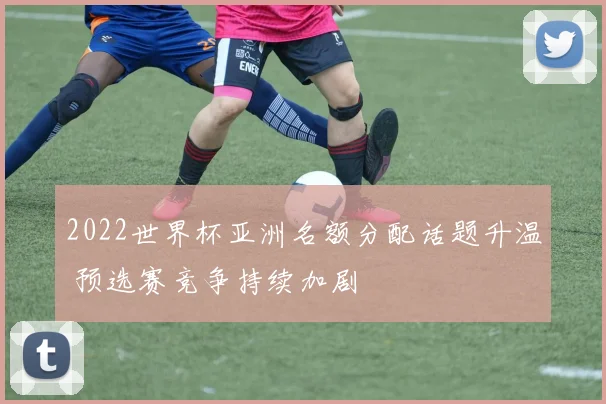 2022世界杯亚洲名额分配话题升温 预选赛竞争持续加剧