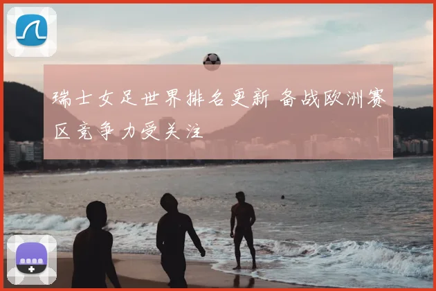 瑞士女足世界排名更新 备战欧洲赛区竞争力受关注