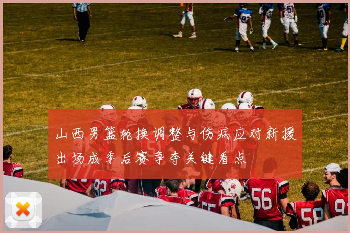 山西男篮轮换调整与伤病应对新援出场成季后赛争夺关键看点