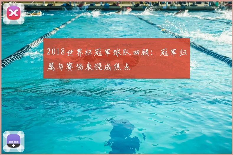 2018世界杯冠军球队回顾：冠军归属与赛场表现成焦点