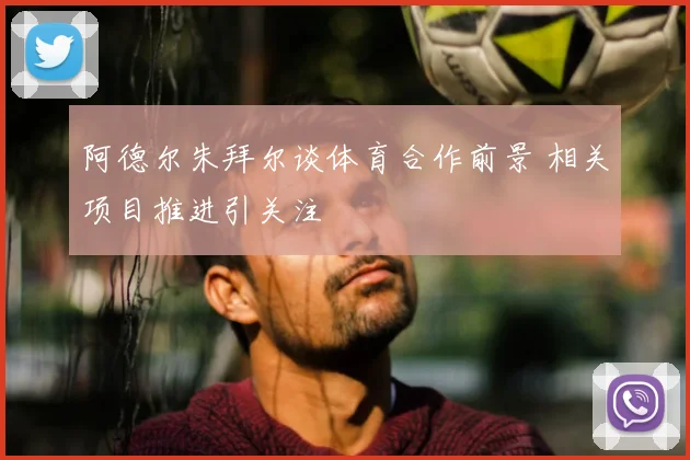 阿德尔朱拜尔谈体育合作前景 相关项目推进引关注