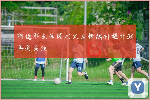 阿德耶米传闻尤文后锋线补强计划再受关注