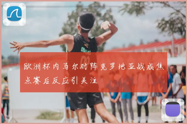 欧洲杯内马尔对阵克罗地亚战成焦点赛后反应引关注
